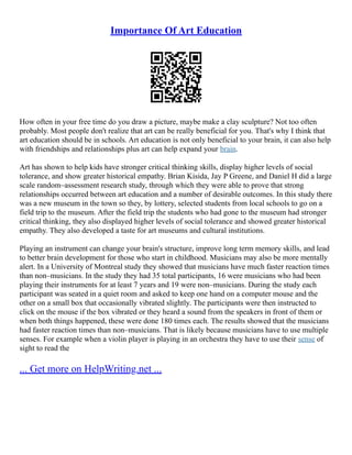 Importance Of Art Education
How often in your free time do you draw a picture, maybe make a clay sculpture? Not too often
probably. Most people don't realize that art can be really beneficial for you. That's why I think that
art education should be in schools. Art education is not only beneficial to your brain, it can also help
with friendships and relationships plus art can help expand your brain.
Art has shown to help kids have stronger critical thinking skills, display higher levels of social
tolerance, and show greater historical empathy. Brian Kisida, Jay P Greene, and Daniel H did a large
scale random–assessment research study, through which they were able to prove that strong
relationships occurred between art education and a number of desirable outcomes. In this study there
was a new museum in the town so they, by lottery, selected students from local schools to go on a
field trip to the museum. After the field trip the students who had gone to the museum had stronger
critical thinking, they also displayed higher levels of social tolerance and showed greater historical
empathy. They also developed a taste for art museums and cultural institutions.
Playing an instrument can change your brain's structure, improve long term memory skills, and lead
to better brain development for those who start in childhood. Musicians may also be more mentally
alert. In a University of Montreal study they showed that musicians have much faster reaction times
than non–musicians. In the study they had 35 total participants, 16 were musicians who had been
playing their instruments for at least 7 years and 19 were non–musicians. During the study each
participant was seated in a quiet room and asked to keep one hand on a computer mouse and the
other on a small box that occasionally vibrated slightly. The participants were then instructed to
click on the mouse if the box vibrated or they heard a sound from the speakers in front of them or
when both things happened, these were done 180 times each. The results showed that the musicians
had faster reaction times than non–musicians. That is likely because musicians have to use multiple
senses. For example when a violin player is playing in an orchestra they have to use their sense of
sight to read the
... Get more on HelpWriting.net ...
 