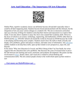 Arts And Education : The Importance Of Arts Education
Outline Plain, repetitive academic classes can definitely become old and dull–especially when it
could be all that's happening daily. Students become bored and dissatisfied with this lifestyle, but the
integration of arts can cause various changes in a student's life. The arts in classroom curriculum
open up a diversity of things for students to develop their interest and enjoyment in or express their
minds. It not only allows students to enjoy life, but to also expand their academic skills. However,
the focus of schools is on science, technology, engineering, and mathematics–STEM, rather than on
STEM and the arts: STEAM. Schools all around the world are focused on STEM because the world
is developing and becoming more complex. Students need to have the skills to think critically and
deeply, solve problems, garner and analyze evidence, and make sense of information. Arts education
enables students to develop these skills, open up their minds to new perspectives, enjoy life, and
flourish.
In the article "Why Arts Education Is Crucial, and Who's Doing It Best" by Fran Smith, the writer
suggests that arts education does solve problems. She discusses the years of research done to prove
the link between arts learning and social, emotional, and academic development. She points out that
involvement in music, theater, dance, and visual arts is related to critical thinking and
communication skills. The arts connect people closely to the world which opens up their minds to
new
... Get more on HelpWriting.net ...
 