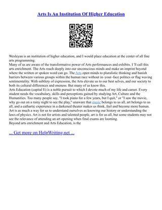 Arts Is An Institution Of Higher Education
Wesleyan is an institution of higher education, and I would place education at the center of all fine
arts programming.
Many of us are aware of the transformative power of Arts performances and exhibits. I 'll call this
arts enrichment. The Arts reach deeply into our unconscious minds and make an imprint beyond
where the written or spoken word can go. The Arts open minds to pluralistic thinking and banish
barriers between various groups within the human race without in–your–face politics or flag waving
sentimentality. With subtlety of expression, the Arts elevate us to our best selves, and our society to
both its cultural differences and oneness. But many of us know this.
Arts Education (capital E) is a noble pursuit to which I devote much of my life and career. Every
student needs the vocabulary, skills and perceptions gained by studying Art, Culture and the
Humanities. Too many people say, "I took piano for a few years, but I quit," or "I saw the movie,
why go out on a rainy night to see the play," unaware that music belongs to us all, art belongs to us
all, and a cathartic experience in a darkened theater makes us think, feel and become more human.
Art is as much a way for us to understand ourselves as knowing our history or understanding the
laws of physics. Art is not for artists and talented people, art is for us all, but some students may not
see the relevance of attending an art opening when final exams are looming.
Beyond arts enrichment and Arts Education, is the
... Get more on HelpWriting.net ...
 