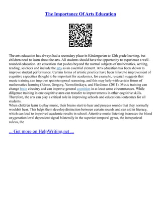 The Importance Of Arts Education
The arts education has always had a secondary place in Kindergarten to 12th grade learning, but
children need to learn about the arts. All students should have the opportunity to experience a well–
rounded education. An education that pushes beyond the normal subjects of mathematics, writing,
reading, sciences and include the arts as an essential element. Arts education has been shown to
improve student performance. Certain forms of artistic practice have been linked to improvement of
cognitive capacities thought to be important for academics, for example, research suggests that
music training can improve spatiotemporal reasoning, and this may help with certain forms of
mathematics learning (Rinne, Gregory, Yarmolinskaya, and Hardiman (2011). Music training can
change brain circuitry and can improve general cognition in at least some circumstances. While
diligence training in one cognitive area can transfer to improvements in other cognitive skills.
Therefore, the arts can play a critical role in improving schools and educational outcomes for all
students.
When children learn to play music, their brains start to hear and process sounds that they normally
wouldn't hear. This helps them develop distinction between certain sounds and can aid in literacy,
which can lead to improved academic results in school. Attentive music listening increases the blood
oxygenation level dependent signal bilaterally in the superior temporal gyrus, the intraparietal
sulcus, the
... Get more on HelpWriting.net ...
 