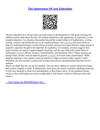 The Importance Of Arts Education
The arts education have always had a secondary place in Kindergarten to 12th grade learning, but
children need to learn about the arts. All students should have the opportunity to experience a well–
rounded education. An education that pushes beyond the normal subjects of mathematics, writing,
reading, sciences and include the arts as an essential element. Arts education has been shown to
improve student performance. Certain forms of artistic practice have been linked to improvement of
cognitive capacities thought to be important for academics, for example, research suggests that
music training can improve spatiotemporal reasoning, and this may help with certain forms of
mathematics learning (Rinne, Gregory, Yarmolinskaya, and Hardiman (2011). Music training can
change brain circuitry and can improve general cognition in at least some circumstances. While
diligence training in one cognitive area can transfer to improvements in other cognitive skills.
Therefore, the arts can play a critical role in improving schools and educational outcomes for all
students.
There's no doubt that arts are fun for children. The arts allow children to express themselves better
than science, English or math. If children have been given the chance to practice thinking creatively,
it will come naturally to them now and definitely in their future career. As the problems facing
society in the world today grow more complicated, it will become critical to find innovative and
creative
... Get more on HelpWriting.net ...
 