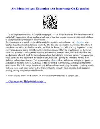 Art Education And Education : An Importance On Education
1. Of the Eight reasons listed in Chapter one (pages 1–10 in text) for reasons that art is important in
a child's P–6 education, please explain which one or two that in your opinion are the most valid due
to your personal experiences or observations.
Art education teaches students the skills needed to meet the national needs. Art education also
teaches students general and artistic creativity. The first one stood out to me, because I like how it
stated that our nation needs citizens who can think for themselves, which is very important. In my
experience, people like to be told exactly what to do instead of having wiggle room for their own
creativity. We need creative people in the world to create, problem solve, and critically think. We
need citizens who will think for themselves and use their skills to better our nation. The second one
stood out to me also because in my observations, kids aren't getting the chance to portray their
feelings, and emotions into art. This understanding of arts, allows kids to see multiple perspectives
and create a desire to explore. Kids need to feel ownership over learning, and art gives them that
opportunity. The skills taught in art with give kids the chance to develop their own creativity, which
will help them in all other subjects. It will allow them to critically think in math, think deeper in
reading, among many other added benefits.
2. Please choose one of the 8 reasons for why art is important listed in chapter one
... Get more on HelpWriting.net ...
 