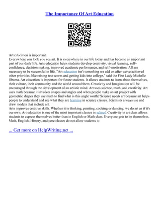 The Importance Of Art Education
Art education is important.
Everywhere you look you see art. It is everywhere in our life today and has become an important
part of our daily life. Arts education helps students develop creativity, visual learning, self–
confidence, decision making, improved academic performance, and self–motivation. All are
necessary to be successful in life. "Art education isn't something we add on after we've achieved
other priorities, like raising test scores and getting kids into college," said the First Lady Michelle
Obama. Art education is important for future students. It allows students to learn about themselves,
their culture, their community and the world around them. Creativity and Imagination will be
encouraged through the development of an artistic mind. Art uses science, math, and creativity. Art
uses math because it involves shapes and angles and when people make an art project with
geometric shapes they use math to find what is this angle worth? Science needs art because art helps
people to understand and see what they are learning in science classes. Scientists always use and
draw models that include art.
Arts improves creative skills. Whether it is thinking, painting, cooking or dancing, we do art as if it's
our own. Art education is one of the most important classes in school. Creativity in art class allows
students to express themselves better than in English or Math class. Everyone gets to be themselves.
Math, English, History, and core classes do not allow students to
... Get more on HelpWriting.net ...
 