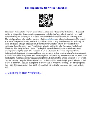 The Importance Of Art In Education
This article demonstrates why art is important in education, which relates to the topic I discussed
earlier in this project. In this article, art education is defined as "any selective activity by which
concrete things are so arranged as to elicit attention to the distinctive values realizable by them."
The article explains why art plays a major role in psychology and education in general. The overall
scheme of this peer–reviewed journal is to discuss why art is important in education by listing the
skills developed through art education. Before summarizing this article, little information is
necessary about the author. Jean Temple is an educator and writer who focuses on English and
Literature. She composed the Journal, The English Journal bimonthly, and it consists of many
writings including the article The Function of Art in Education. Understanding the author's
information is important when researching a peer–reviewed article because it benefits to understand
what the author is writing about. The article begins with referencing John Dewey and his opinion on
fundamental weakness in today's educational process. It explains that art is a sensation of joy within
one and must be recognized in the classroom. The introduction indefinitely explains what art is and
why it is important. Next, an example of an artistic skill is presented–painting. The article explains
that a still–life is much more than a still life, and that it is instead a concept of line, color, texture,
and
... Get more on HelpWriting.net ...
 