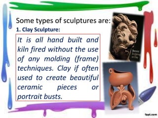 Some types of sculptures are:
1. Clay Sculpture:

It is all hand built and
kiln fired without the use
of any molding (frame)
techniques. Clay if often
used to create beautiful
ceramic
pieces
or
portrait busts.

 