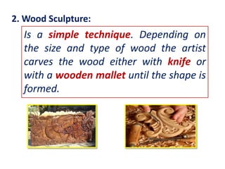 2. Wood Sculpture:

Is a simple technique. Depending on
the size and type of wood the artist
carves the wood either with knife or
with a wooden mallet until the shape is
formed.

 