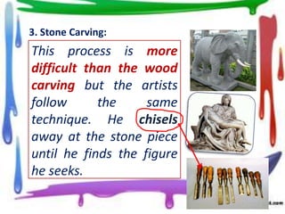 3. Stone Carving:

This process is more
difficult than the wood
carving but the artists
follow
the
same
technique. He chisels
away at the stone piece
until he finds the figure
he seeks.

 