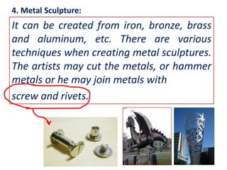 4. Metal Sculpture:

It can be created from iron, bronze, brass
and aluminum, etc. There are various
techniques when creating metal sculptures.
The artists may cut the metals, or hammer
metals or he may join metals with
screw and rivets.

 