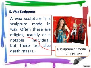 5. Wax Sculpture:

A wax sculpture is a
sculpture made in
wax. Often these are
effigies, usually of a
notable
individual,
but there are also
death masks...

a sculpture or model
of a person

 