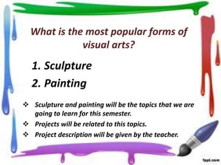 What is the most popular forms of
visual arts?

1. Sculpture
2. Painting
 Sculpture and painting will be the topics that we are
going to learn for this semester.
 Projects will be related to this topics.
 Project description will be given by the teacher.

 