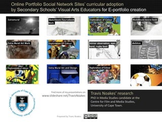 Travis Noakes’ research
PhD in Media Studies candidate at the
Centre for Film and Media Studies,
University of Cape Town.
Online Portfolio Social Network Sites’ curricular adoption
by Secondary Schools’ Visual Arts Educators for E-portfolio creation
Find more of my presentations on
www.slideshare.net/TravisNoakes
Prepared by Travis Noakes
 