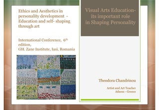 Visual Arts Education-
its important role
in Shaping Personality
Ethics and Aesthetics in
personality development -
Education and self- shaping
through art
International Conference, 6th
edition,
GH. Zane Institute, Iasi, Romania
Theodora Chandrinou
Artist and Art Teacher
Athens - Greece
 