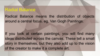 Radial Balance
Radical Balance means the distribution of objects
around a central focus. eg. Van Gogh Paintings.
If you look at certain paintings, you will find many
ideas distributed across the canvas. These tell a small
story in themselves, but they also add up to the vision
of the creator to make it a complete art.
 