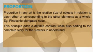 PROPORTION
Proportion in any art is the relative size of objects in relation to
each other or corresponding to the other elements as a whole.
Eg. Pinocchio elongated nose.
This principle adds a definite contrast while also adding to the
complete story for the viewers to understand.
 