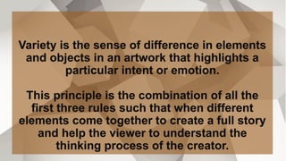 Variety is the sense of difference in elements
and objects in an artwork that highlights a
particular intent or emotion.
This principle is the combination of all the
first three rules such that when different
elements come together to create a full story
and help the viewer to understand the
thinking process of the creator.
 