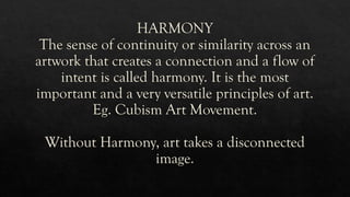 HARMONY
The sense of continuity or similarity across an
artwork that creates a connection and a flow of
intent is called harmony. It is the most
important and a very versatile principles of art.
Eg. Cubism Art Movement.
Without Harmony, art takes a disconnected
image.
 
