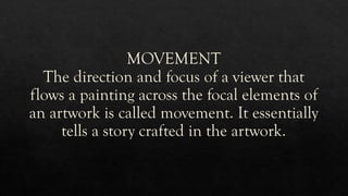 MOVEMENT
The direction and focus of a viewer that
flows a painting across the focal elements of
an artwork is called movement. It essentially
tells a story crafted in the artwork.
 