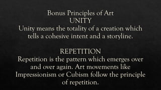 Bonus Principles of Art
UNITY
Unity means the totality of a creation which
tells a cohesive intent and a storyline.
REPETITION
Repetition is the pattern which emerges over
and over again. Art movements like
Impressionism or Cubism follow the principle
of repetition.
 