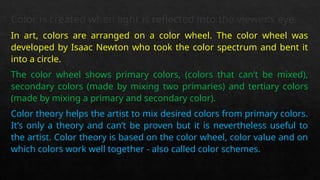 Color is created when light is reflected into the viewer’s eye.
In art, colors are arranged on a color wheel. The color wheel was
developed by Isaac Newton who took the color spectrum and bent it
into a circle.
The color wheel shows primary colors, (colors that can’t be mixed),
secondary colors (made by mixing two primaries) and tertiary colors
(made by mixing a primary and secondary color).
Color theory helps the artist to mix desired colors from primary colors.
It’s only a theory and can’t be proven but it is nevertheless useful to
the artist. Color theory is based on the color wheel, color value and on
which colors work well together - also called color schemes.
 