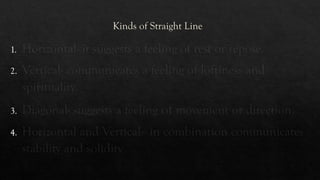 Kinds of Straight Line
1. Horizontal- it suggests a feeling of rest or repose.
2. Vertical- communicates a feeling of loftiness and
spirituality.
3. Diagonal- suggests a feeling of movement or direction.
4. Horizontal and Vertical- in combination communicates
stability and solidity
 