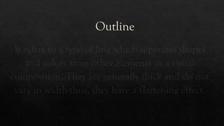 Outline
It refers to a type of line which separates shapes
and colors from other elements in a visual
composition. They are generally thick and do not
vary in width-thus, they have a flattening effect.
 