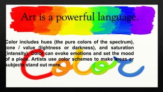 Art is a powerful language.
Color includes hues (the pure colors of the spectrum),
tone / value (lightness or darkness), and saturation
(intensity). Color can evoke emotions and set the mood
of a piece. Artists use color schemes to make areas or
subjects stand out more.
 