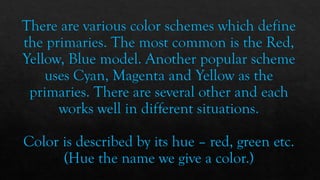 There are various color schemes which define
the primaries. The most common is the Red,
Yellow, Blue model. Another popular scheme
uses Cyan, Magenta and Yellow as the
primaries. There are several other and each
works well in different situations.
Color is described by its hue – red, green etc.
(Hue the name we give a color.)
 