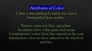 Attributes of Color
1. Hue- is that attribute by which one color is
distinguished from another.
Primary colors- red, blue, and yellow.
Secondary colors- violet, green and orange
Complementary colors- those that opposite in the scale
Intermediate colors are those adjacent in the wheel-red
and blue.
 