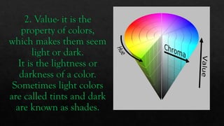 2. Value- it is the
property of colors,
which makes them seem
light or dark.
It is the lightness or
darkness of a color.
Sometimes light colors
are called tints and dark
are known as shades.
 