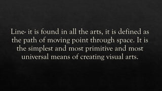 Line- it is found in all the arts, it is defined as
the path of moving point through space. It is
the simplest and most primitive and most
universal means of creating visual arts.
 