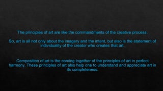 The principles of art are like the commandments of the creative process.
So, art is all not only about the imagery and the intent, but also is the statement of
individuality of the creator who creates that art.
Composition of art is the coming together of the principles of art in perfect
harmony. These principles of art also help one to understand and appreciate art in
its completeness.
 
