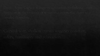 Deep, Acute Curves- it suggests confusion, turbulence, even
frenzy, as in the violence of waves in a storm, the chaos to a
tangled thread etc.
Curved- soft, shallow curves suggests comfort,
safety, familiarity and relaxation.
 