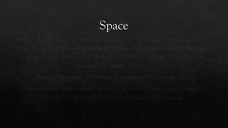 Space
One of the classic elements of art that refers to distances or areas around,
between, and within components of a piece. It can be positive or negative,
open or closed, and shallow or deep. According to frank Lloyd Wright-
Space is the breath of Art.
It gives the viewer a reference for interpreting an artwork.
Positive- refers to the subject of the piece itself-. On the other hand the
empty spaces the artist has created refers to the negative
 