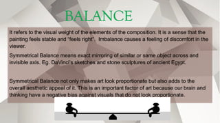 BALANCE
It refers to the visual weight of the elements of the composition. It is a sense that the
painting feels stable and “feels right”. Imbalance causes a feeling of discomfort in the
viewer.
Symmetrical Balance means exact mirroring of similar or same object across and
invisible axis. Eg. DaVinci’s sketches and stone sculptures of ancient Egypt.
Symmetrical Balance not only makes art look proportionate but also adds to the
overall aesthetic appeal of it. This is an important factor of art because our brain and
thinking have a negative bias against visuals that do not look proportionate.
 