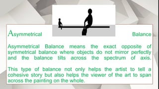 Asymmetrical Balance
Asymmetrical Balance means the exact opposite of
symmetrical balance where objects do not mirror perfectly
and the balance tilts across the spectrum of axis.
This type of balance not only helps the artist to tell a
cohesive story but also helps the viewer of the art to span
across the painting on the whole.
 
