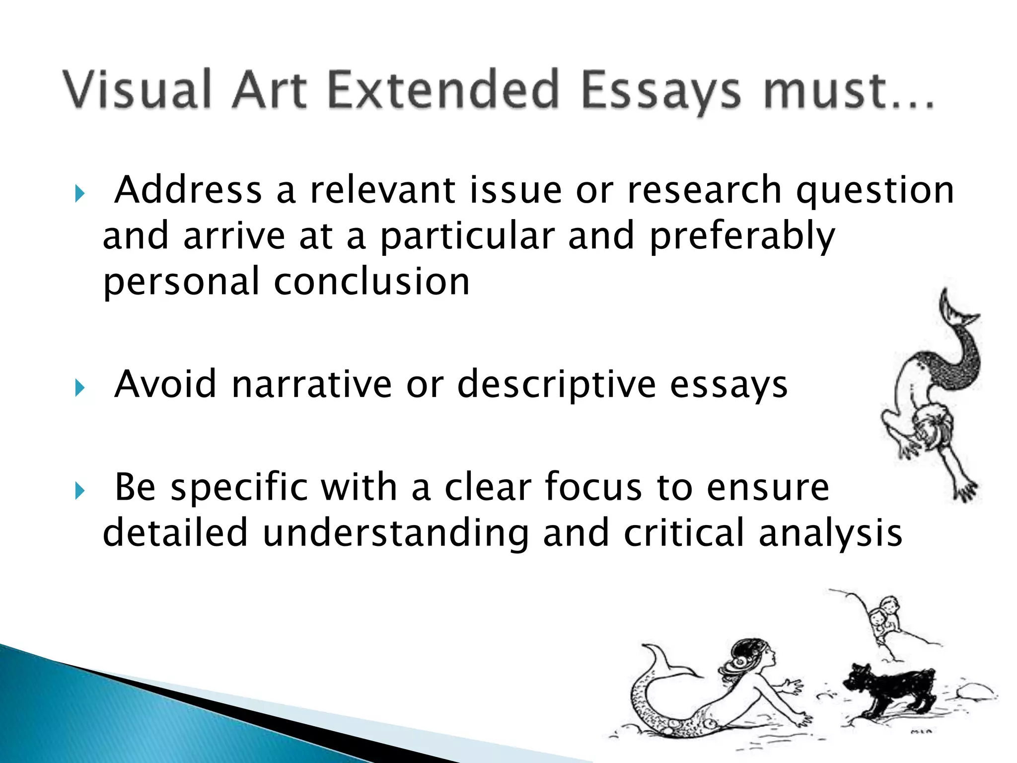  Address a relevant issue or research question
and arrive at a particular and preferably
personal conclusion
 Avoid narrative or descriptive essays
 Be specific with a clear focus to ensure
detailed understanding and critical analysis
 