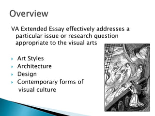 VA Extended Essay effectively addresses a
particular issue or research question
appropriate to the visual arts
 Art Styles
 Architecture
 Design
 Contemporary forms of
visual culture
 