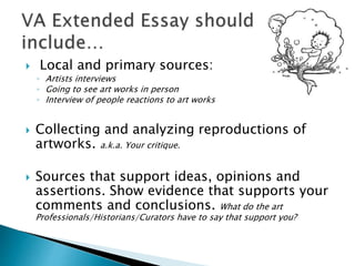  Local and primary sources:
◦ Artists interviews
◦ Going to see art works in person
◦ Interview of people reactions to art works
 Collecting and analyzing reproductions of
artworks. a.k.a. Your critique.
 Sources that support ideas, opinions and
assertions. Show evidence that supports your
comments and conclusions. What do the art
Professionals/Historians/Curators have to say that support you?
 