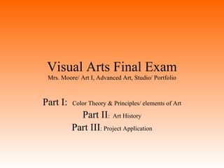 Visual Arts Final Exam Mrs. Moore/ Art I, Advanced Art, Studio/ Portfolio Part I:  Color Theory & Principles/ elements of Art Part II :  Art History Part III : Project Application 