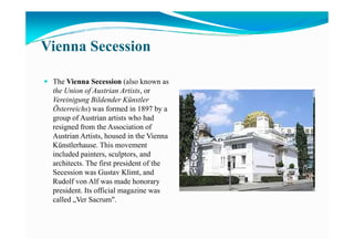 Vienna Secession
The Vienna Secession (also known as
the Union of Austrian Artists, or
Vereinigung Bildender Künstler
Österreichs) was formed in 1897 by a
group of Austrian artists who had
resigned from the Association ofresigned from the Association of
Austrian Artists, housed in the Vienna
Künstlerhause. This movement
included painters, sculptors, and
architects. The first president of the
Secession was Gustav Klimt, and
Rudolf von Alf was made honorary
president. Its official magazine was
called „Ver Sacrum".
 