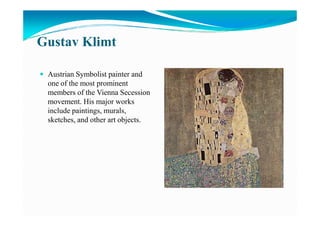Gustav Klimt
Austrian Symbolist painter and
one of the most prominent
members of the Vienna Secession
movement. His major works
include paintings, murals,include paintings, murals,
sketches, and other art objects.
 