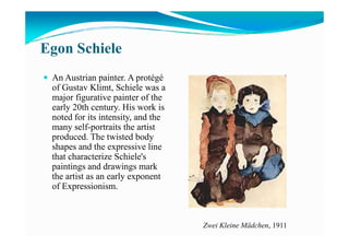 Egon Schiele
An Austrian painter. A protégé
of Gustav Klimt, Schiele was a
major figurative painter of the
early 20th century. His work is
noted for its intensity, and the
many self-portraits the artistmany self-portraits the artist
produced. The twisted body
shapes and the expressive line
that characterize Schiele's
paintings and drawings mark
the artist as an early exponent
of Expressionism.
Zwei Kleine Mädchen, 1911
 