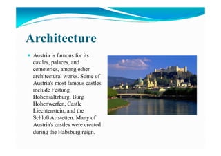 Architecture
Austria is famous for its
castles, palaces, and
cemeteries, among other
architectural works. Some ofarchitectural works. Some of
Austria's most famous castles
include Festung
Hohensaltzburg, Burg
Hohenwerfen, Castle
Liechtenstein, and the
Schloß Artstetten. Many of
Austria's castles were created
during the Habsburg reign.
 