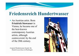 Friedensreich Hundertwasser
An Austrian artist. Born
Friedrich Stowasser in
Vienna, he became one of
the best-knownthe best-known
contemporary Austrian
artists, although
controversial, by the end
of the 20th century.
A typical Hundertwasser facade: the
Hundertwasserhaus in Plochingen
 