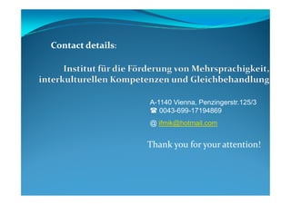 A-1140 Vienna, Penzingerstr.125/3
ContactContact detailsdetails:
Thank you for your attention!
A-1140 Vienna, Penzingerstr.125/3
0043-699-17194869
@ ifmik@hotmail.com
 