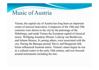 Music of Austria
Vienna, the capital city of Austria has long been an important
center of musical innovation. Composers of the 18th and 19th
centuries were drawn to the city by the patronage of the
Habsburgs, and made Vienna the European capital of classicalHabsburgs, and made Vienna the European capital of classical
music. Wolfgang Amadeus Mozart, Ludwig van Beethoven,
and Johann Strauss, Jr.,among others, were associated with the
city. During the Baroque period, Slavic and Hungarian folk
forms influenced Austrian music. Vienna's status began its rise
as a cultural center in the early 16th century, and was focused
around instruments including the lute.
 