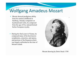 Wolfgang Amadeus Mozart
Mozart showed prodigious ability
from his earliest childhood in
Salzburg. Already competent on
keyboard and violin, he composed
from the age of five and performed
before European royalty.
During his final years in Vienna, he
composed many of his best-known
symphonies, concertos, and operas,
and portions of the Requiem,which
was largely unfinished at the time of
Mozart's death.
Mozart drawing by Doris Stock 1789
 