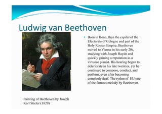 Ludwig van Beethoven
Born in Bonn, then the capital of the
Electorate of Cologne and part of the
Holy Roman Empire, Beethoven
moved to Vienna in his early 20s,
studying with Joseph Haydn and
quickly gaining a reputation as aquickly gaining a reputation as a
virtuoso pianist. His hearing began to
deteriorate in his late twenties, yet he
continued to compose, conduct, and
perform, even after becoming
completly deaf. The rythm of EU one
of the famous melody by Beethoven.
Painting of Beethoven by Joseph
Karl Stieler (1820)
 