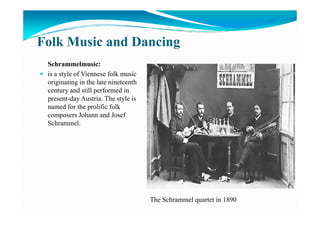 Folk Music and Dancing
Schrammelmusic:
is a style of Viennese folk music
originating in the late nineteenth
century and still performed in
present-day Austria. The style is
named for the prolific folk
composers Johann and Josefcomposers Johann and Josef
Schrammel.
The Schrammel quartet in 1890
 