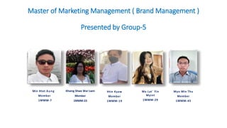 Master of Marketing Management ( Brand Management )
Presented by Group-5
Khaing Shwe War Lwin
Member
1MMM-23
Htin Kyaw
Member
1MMM-19
Myo Min Thu
Member
1MMM-45
Min Htet Aung
Member
1MMM-7
Ma Lat` Yin
Myint
1MMM-29
 